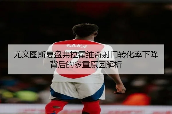 尤文图斯复盘弗拉霍维奇射门转化率下降背后的多重原因解析