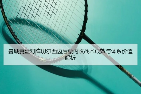 曼城复盘对阵切尔西边后腰内收战术成效与体系价值解析