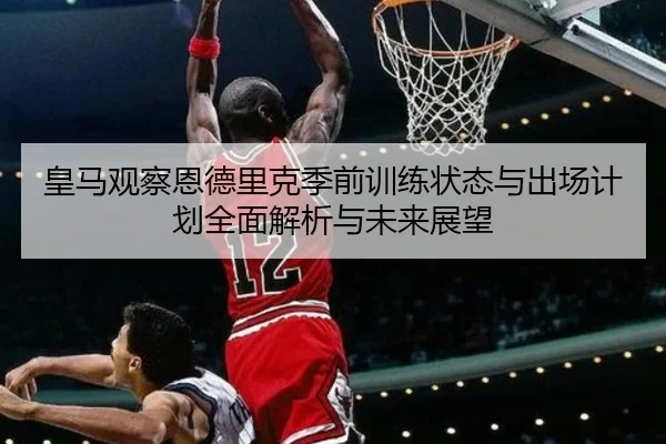 皇马观察恩德里克季前训练状态与出场计划全面解析与未来展望