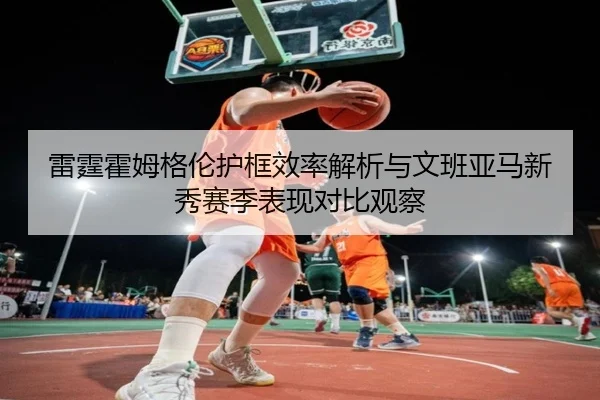 雷霆霍姆格伦护框效率解析与文班亚马新秀赛季表现对比观察