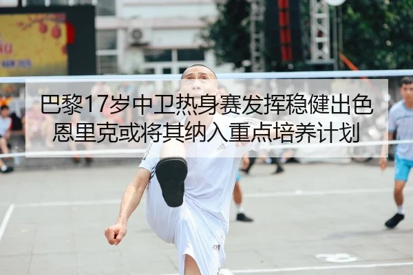 巴黎17岁中卫热身赛发挥稳健出色恩里克或将其纳入重点培养计划